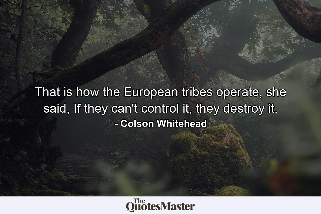 That is how the European tribes operate, she said, If they can't control it, they destroy it. - Quote by Colson Whitehead