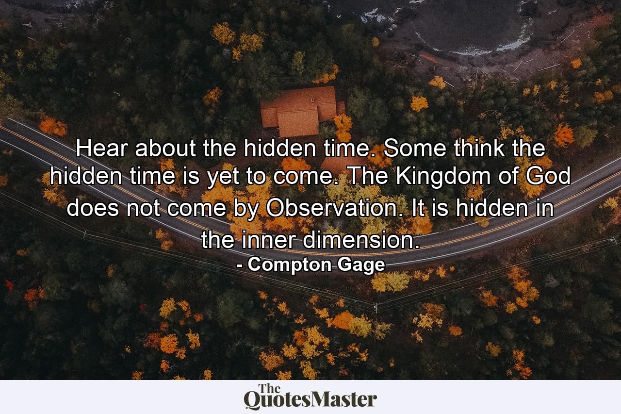 Hear about the hidden time. Some think the hidden time is yet to come. The Kingdom of God does not come by Observation. It is hidden in the inner dimension. - Quote by Compton Gage