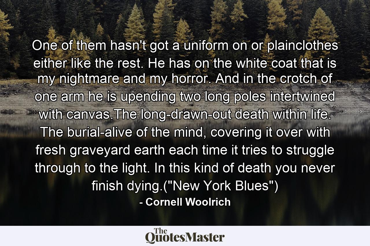 One of them hasn't got a uniform on or plainclothes either like the rest. He has on the white coat that is my nightmare and my horror. And in the crotch of one arm he is upending two long poles intertwined with canvas.The long-drawn-out death within life. The burial-alive of the mind, covering it over with fresh graveyard earth each time it tries to struggle through to the light. In this kind of death you never finish dying.(