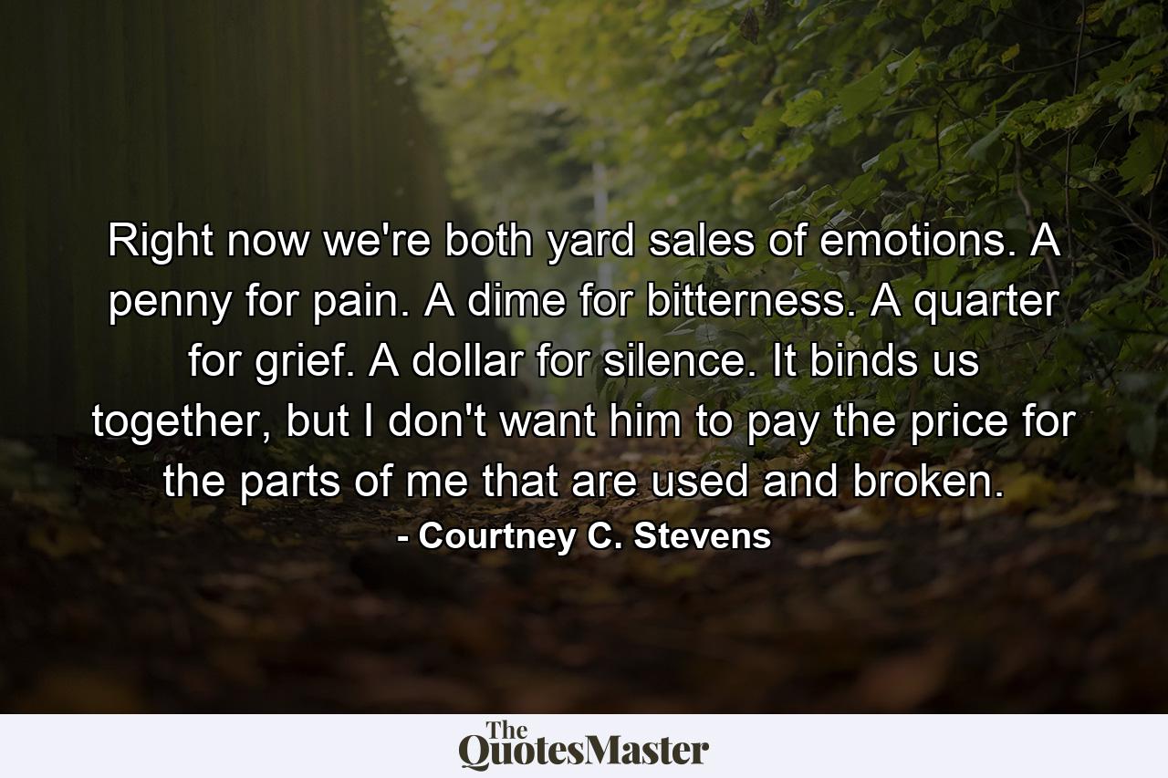 Right now we're both yard sales of emotions. A penny for pain. A dime for bitterness. A quarter for grief. A dollar for silence. It binds us together, but I don't want him to pay the price for the parts of me that are used and broken. - Quote by Courtney C. Stevens