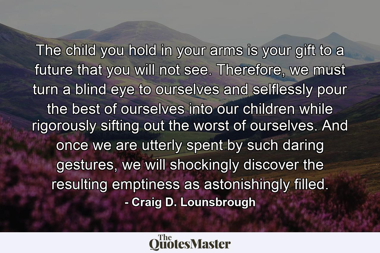 The child you hold in your arms is your gift to a future that you will not see. Therefore, we must turn a blind eye to ourselves and selflessly pour the best of ourselves into our children while rigorously sifting out the worst of ourselves. And once we are utterly spent by such daring gestures, we will shockingly discover the resulting emptiness as astonishingly filled. - Quote by Craig D. Lounsbrough