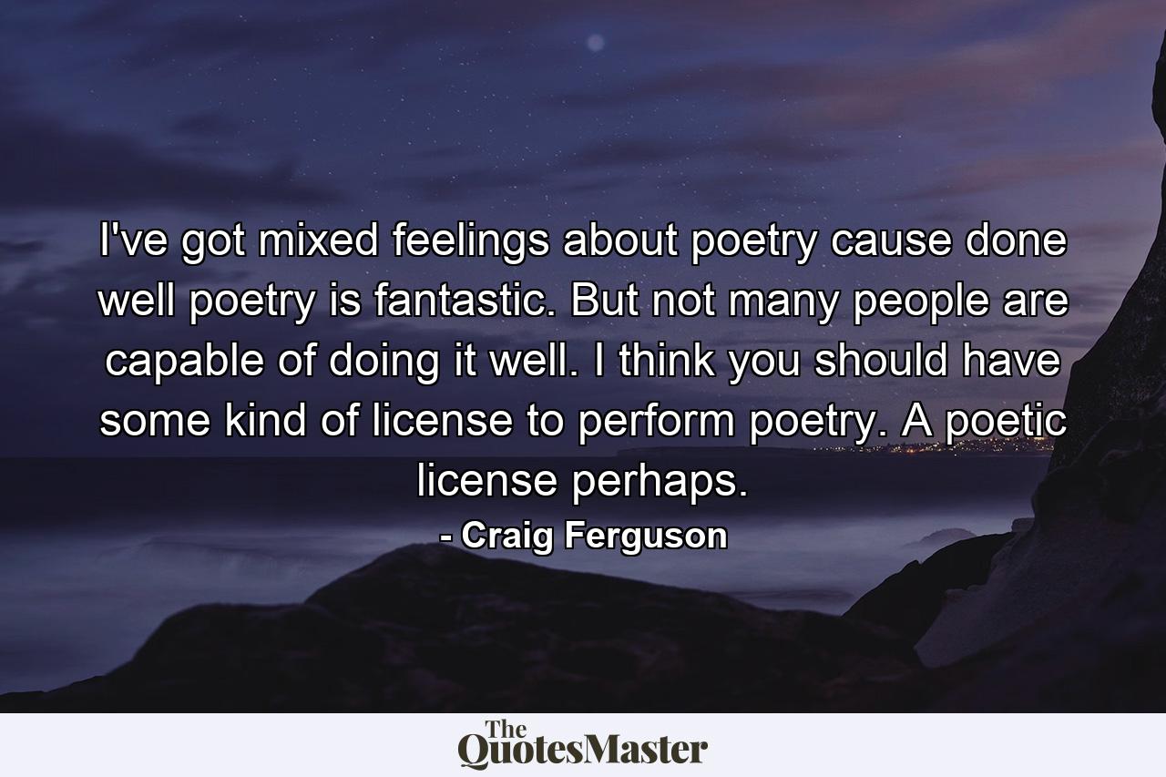 I've got mixed feelings about poetry cause done well poetry is fantastic. But not many people are capable of doing it well. I think you should have some kind of license to perform poetry. A poetic license perhaps. - Quote by Craig Ferguson