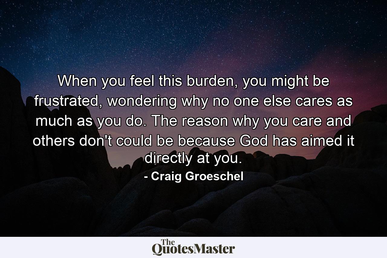 When you feel this burden, you might be frustrated, wondering why no one else cares as much as you do. The reason why you care and others don't could be because God has aimed it directly at you. - Quote by Craig Groeschel