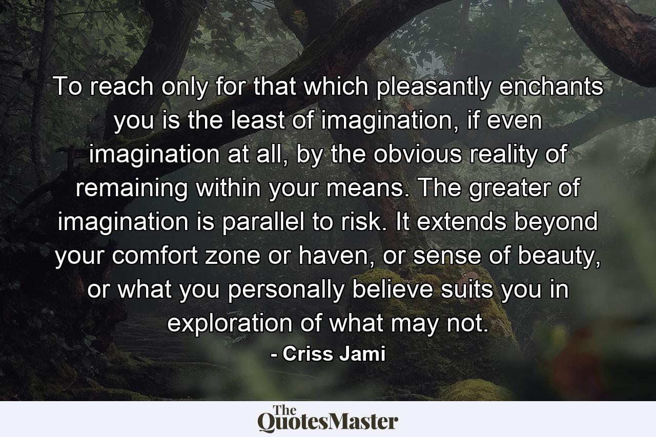 To reach only for that which pleasantly enchants you is the least of imagination, if even imagination at all, by the obvious reality of remaining within your means. The greater of imagination is parallel to risk. It extends beyond your comfort zone or haven, or sense of beauty, or what you personally believe suits you in exploration of what may not. - Quote by Criss Jami