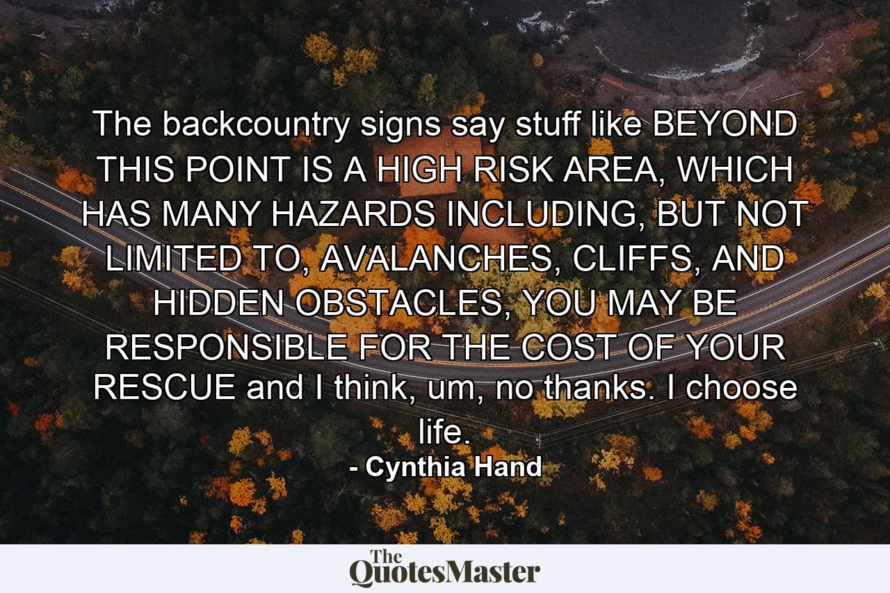 The backcountry signs say stuff like BEYOND THIS POINT IS A HIGH RISK AREA, WHICH HAS MANY HAZARDS INCLUDING, BUT NOT LIMITED TO, AVALANCHES, CLIFFS, AND HIDDEN OBSTACLES, YOU MAY BE RESPONSIBLE FOR THE COST OF YOUR RESCUE and I think, um, no thanks. I choose life. - Quote by Cynthia Hand