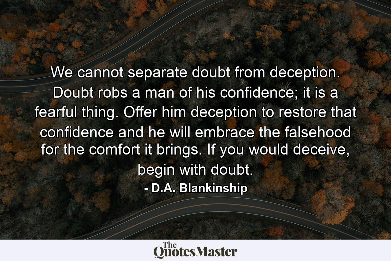 We cannot separate doubt from deception. Doubt robs a man of his confidence; it is a fearful thing. Offer him deception to restore that confidence and he will embrace the falsehood for the comfort it brings. If you would deceive, begin with doubt. - Quote by D.A. Blankinship