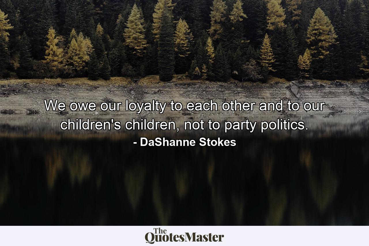 We owe our loyalty to each other and to our children's children, not to party politics. - Quote by DaShanne Stokes