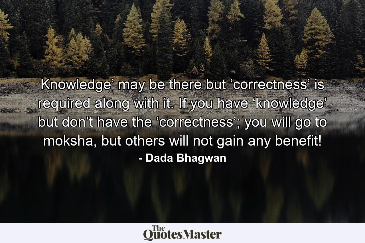 Knowledge’ may be there but ‘correctness’ is required along with it. If you have ‘knowledge’ but don’t have the ‘correctness’; you will go to moksha, but others will not gain any benefit! - Quote by Dada Bhagwan