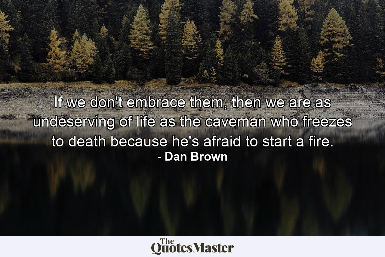 If we don't embrace them, then we are as undeserving of life as the caveman who freezes to death because he's afraid to start a fire. - Quote by Dan Brown