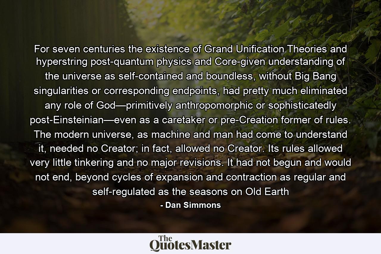 For seven centuries the existence of Grand Unification Theories and hyperstring post-quantum physics and Core-given understanding of the universe as self-contained and boundless, without Big Bang singularities or corresponding endpoints, had pretty much eliminated any role of God—primitively anthropomorphic or sophisticatedly post-Einsteinian—even as a caretaker or pre-Creation former of rules. The modern universe, as machine and man had come to understand it, needed no Creator; in fact, allowed no Creator. Its rules allowed very little tinkering and no major revisions. It had not begun and would not end, beyond cycles of expansion and contraction as regular and self-regulated as the seasons on Old Earth - Quote by Dan Simmons