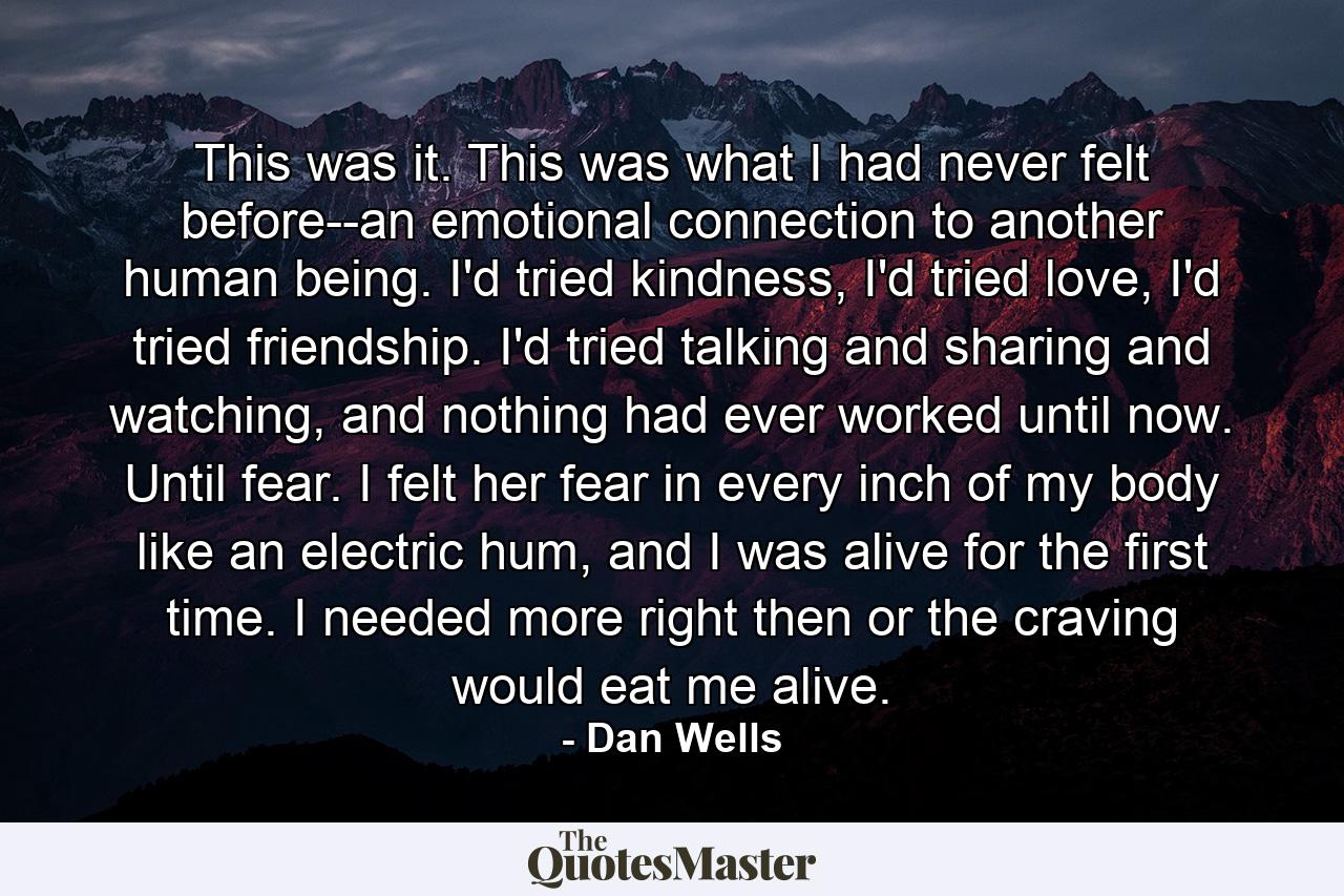 This was it. This was what I had never felt before--an emotional connection to another human being. I'd tried kindness, I'd tried love, I'd tried friendship. I'd tried talking and sharing and watching, and nothing had ever worked until now. Until fear. I felt her fear in every inch of my body like an electric hum, and I was alive for the first time. I needed more right then or the craving would eat me alive. - Quote by Dan Wells