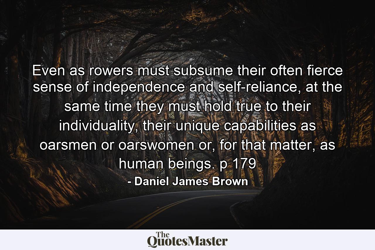 Even as rowers must subsume their often fierce sense of independence and self-reliance, at the same time they must hold true to their individuality, their unique capabilities as oarsmen or oarswomen or, for that matter, as human beings. p 179 - Quote by Daniel James Brown