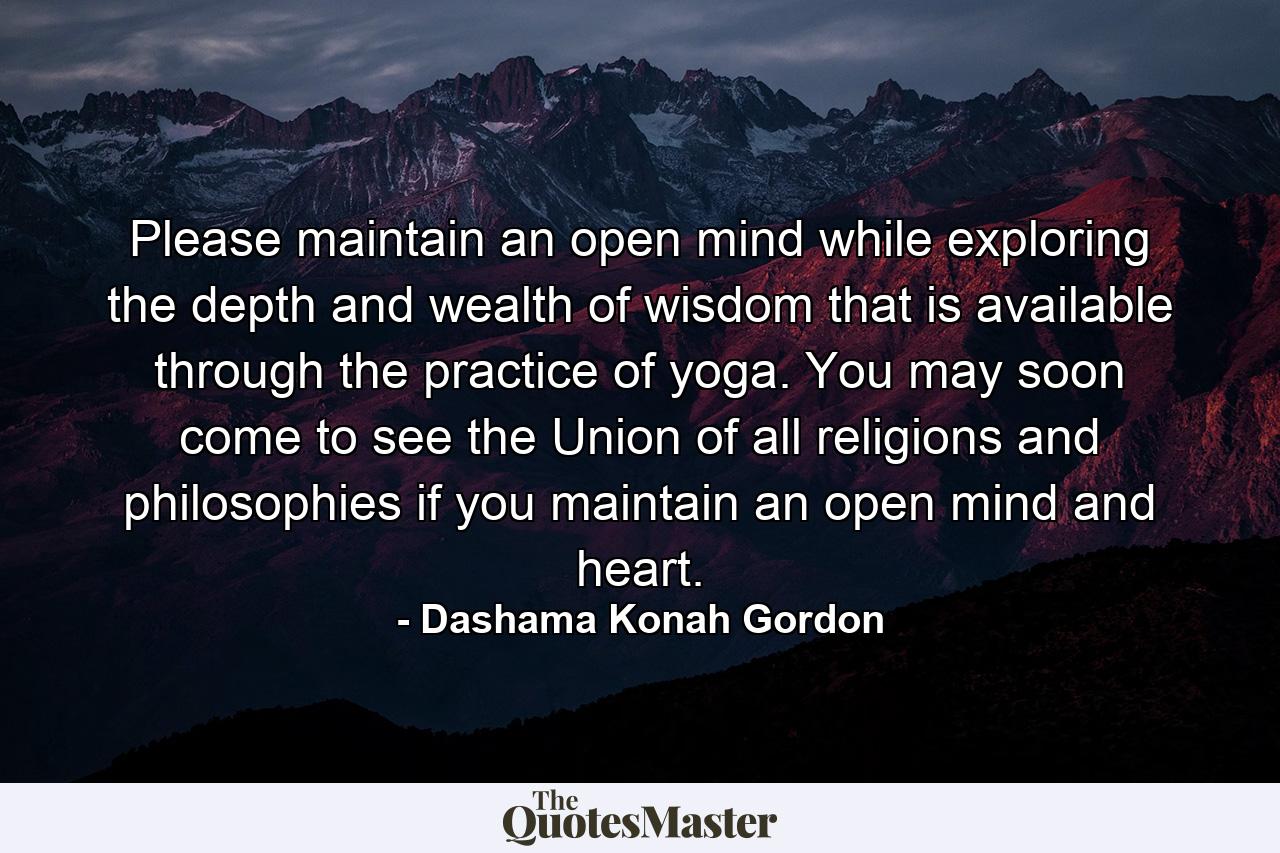 Please maintain an open mind while exploring the depth and wealth of wisdom that is available through the practice of yoga. You may soon come to see the Union of all religions and philosophies if you maintain an open mind and heart. - Quote by Dashama Konah Gordon