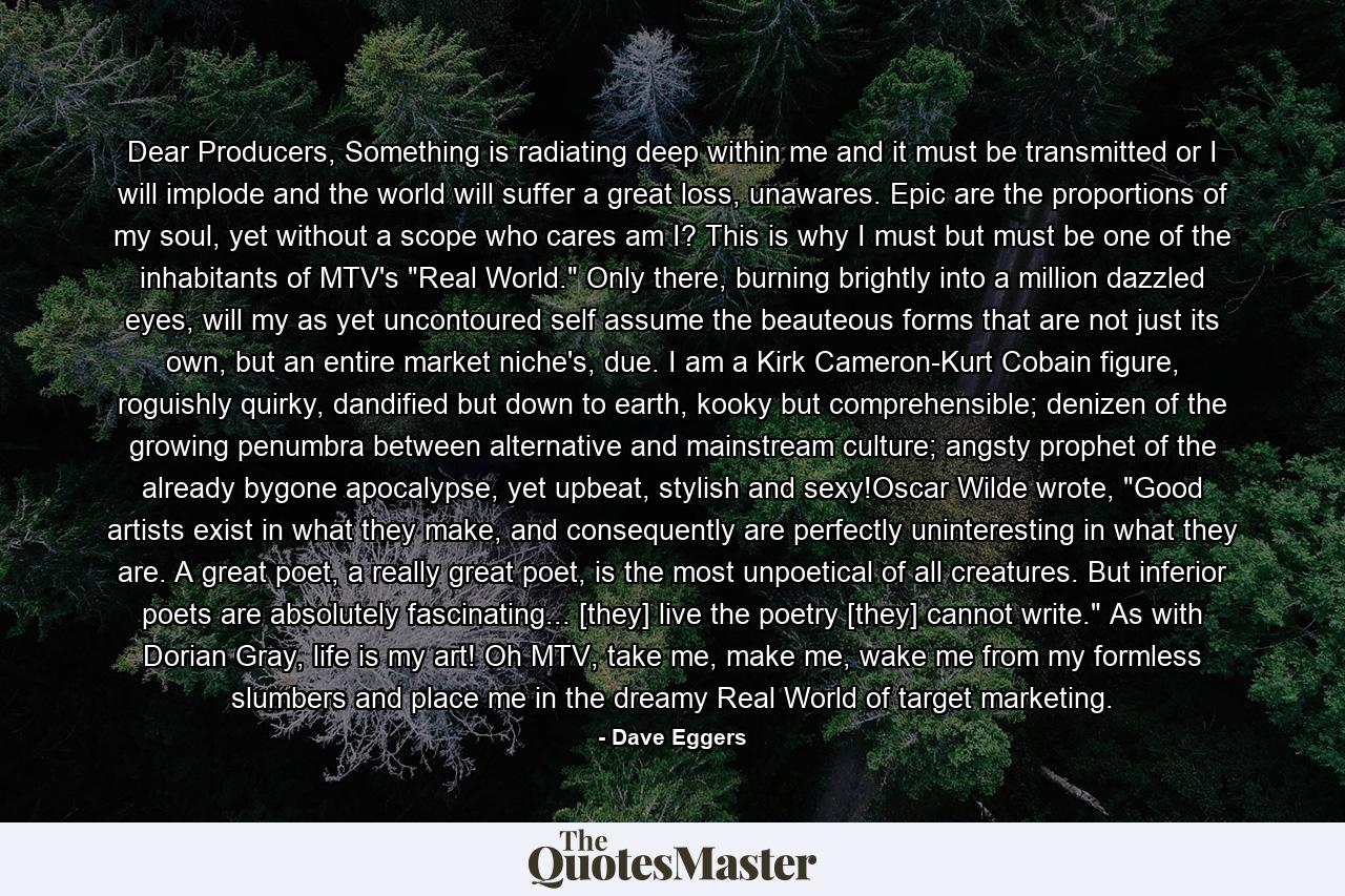 Dear Producers, Something is radiating deep within me and it must be transmitted or I will implode and the world will suffer a great loss, unawares. Epic are the proportions of my soul, yet without a scope who cares am I? This is why I must but must be one of the inhabitants of MTV's 