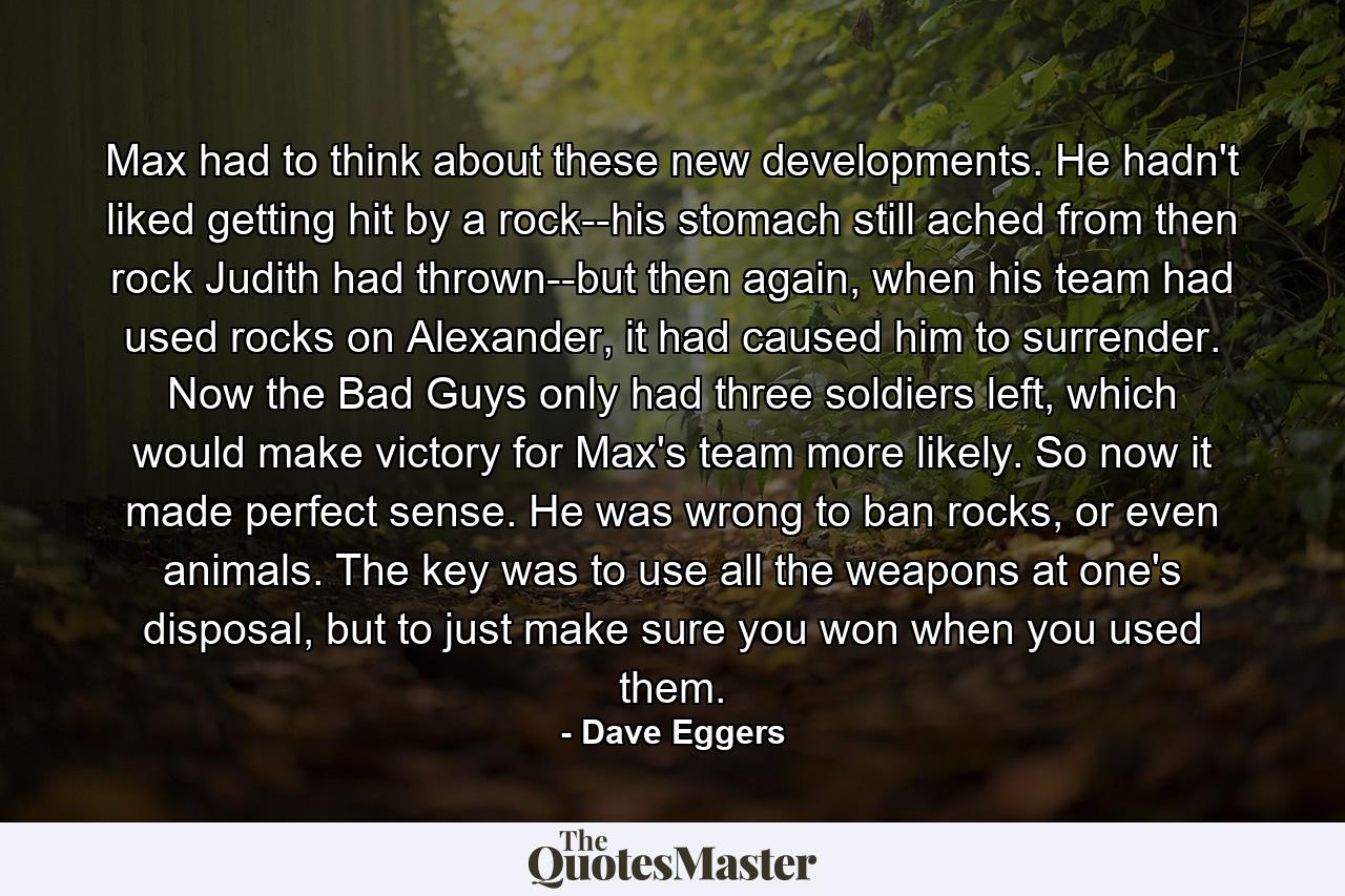 Max had to think about these new developments. He hadn't liked getting hit by a rock--his stomach still ached from then rock Judith had thrown--but then again, when his team had used rocks on Alexander, it had caused him to surrender. Now the Bad Guys only had three soldiers left, which would make victory for Max's team more likely. So now it made perfect sense. He was wrong to ban rocks, or even animals. The key was to use all the weapons at one's disposal, but to just make sure you won when you used them. - Quote by Dave Eggers