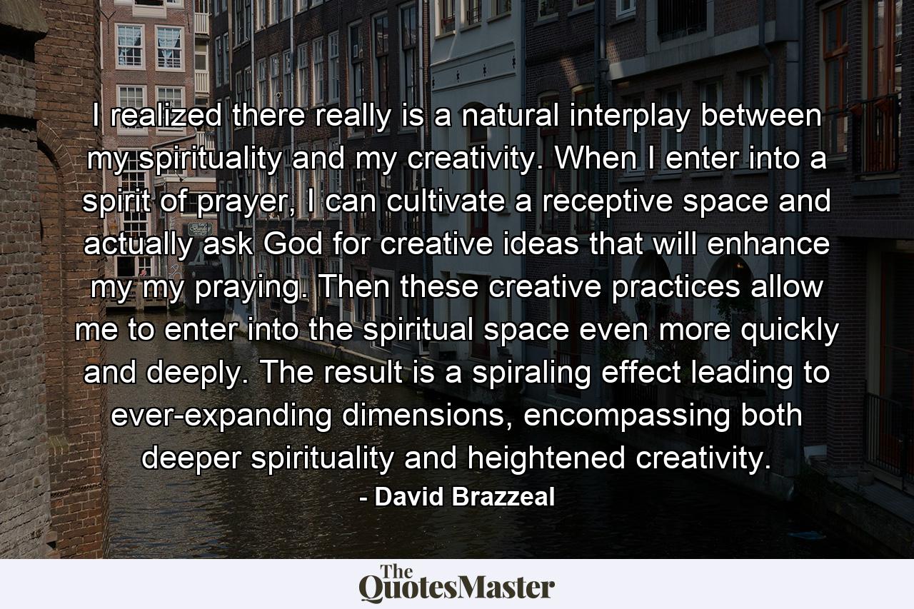 I realized there really is a natural interplay between my spirituality and my creativity. When I enter into a spirit of prayer, I can cultivate a receptive space and actually ask God for creative ideas that will enhance my my praying. Then these creative practices allow me to enter into the spiritual space even more quickly and deeply. The result is a spiraling effect leading to ever-expanding dimensions, encompassing both deeper spirituality and heightened creativity. - Quote by David Brazzeal