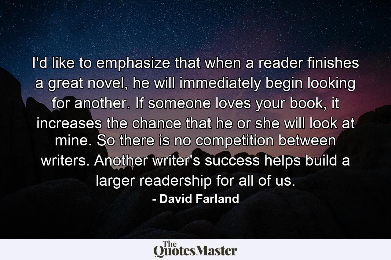 I'd like to emphasize that when a reader finishes a great novel, he will immediately begin looking for another. If someone loves your book, it increases the chance that he or she will look at mine. So there is no competition between writers. Another writer's success helps build a larger readership for all of us. - Quote by David Farland