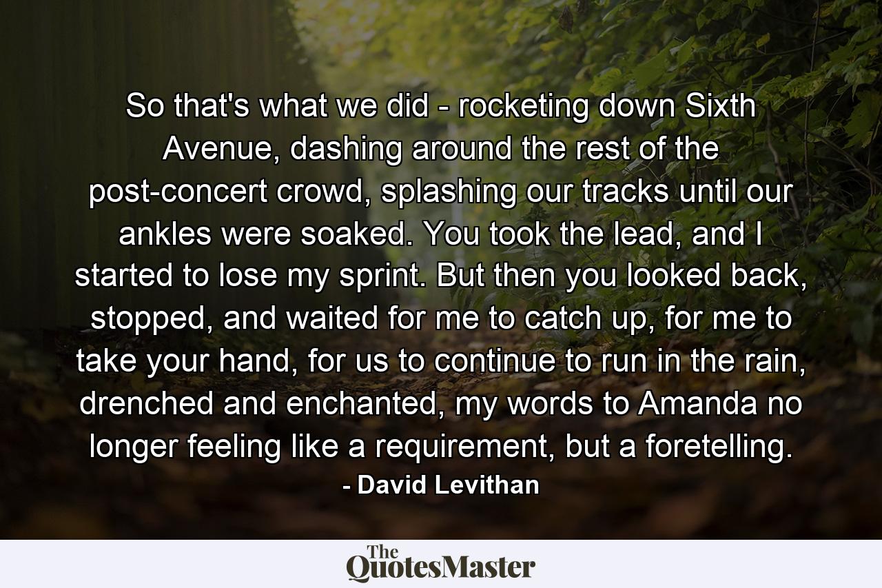 So that's what we did - rocketing down Sixth Avenue, dashing around the rest of the post-concert crowd, splashing our tracks until our ankles were soaked. You took the lead, and I started to lose my sprint. But then you looked back, stopped, and waited for me to catch up, for me to take your hand, for us to continue to run in the rain, drenched and enchanted, my words to Amanda no longer feeling like a requirement, but a foretelling. - Quote by David Levithan