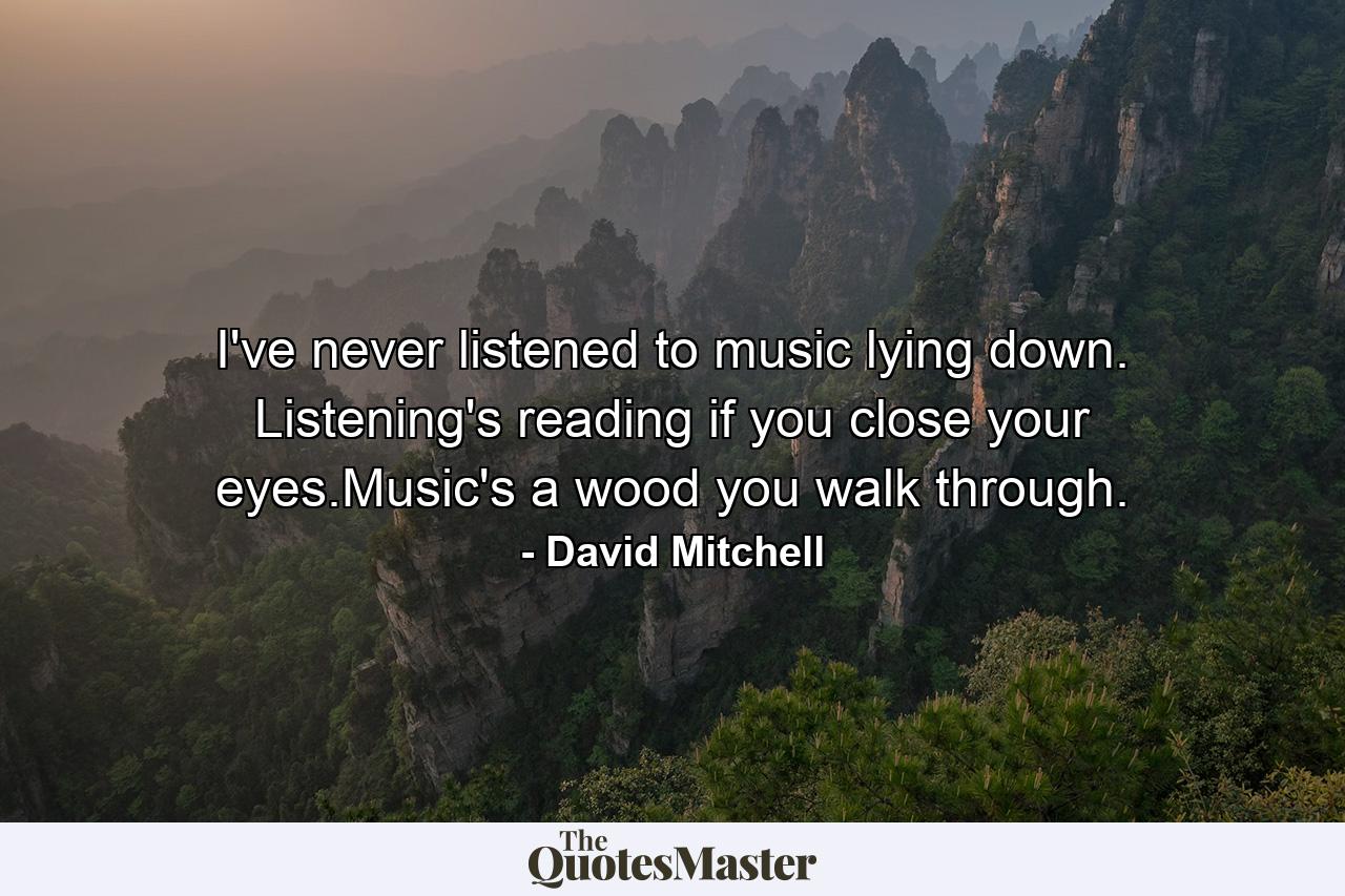 I've never listened to music lying down. Listening's reading if you close your eyes.Music's a wood you walk through. - Quote by David Mitchell