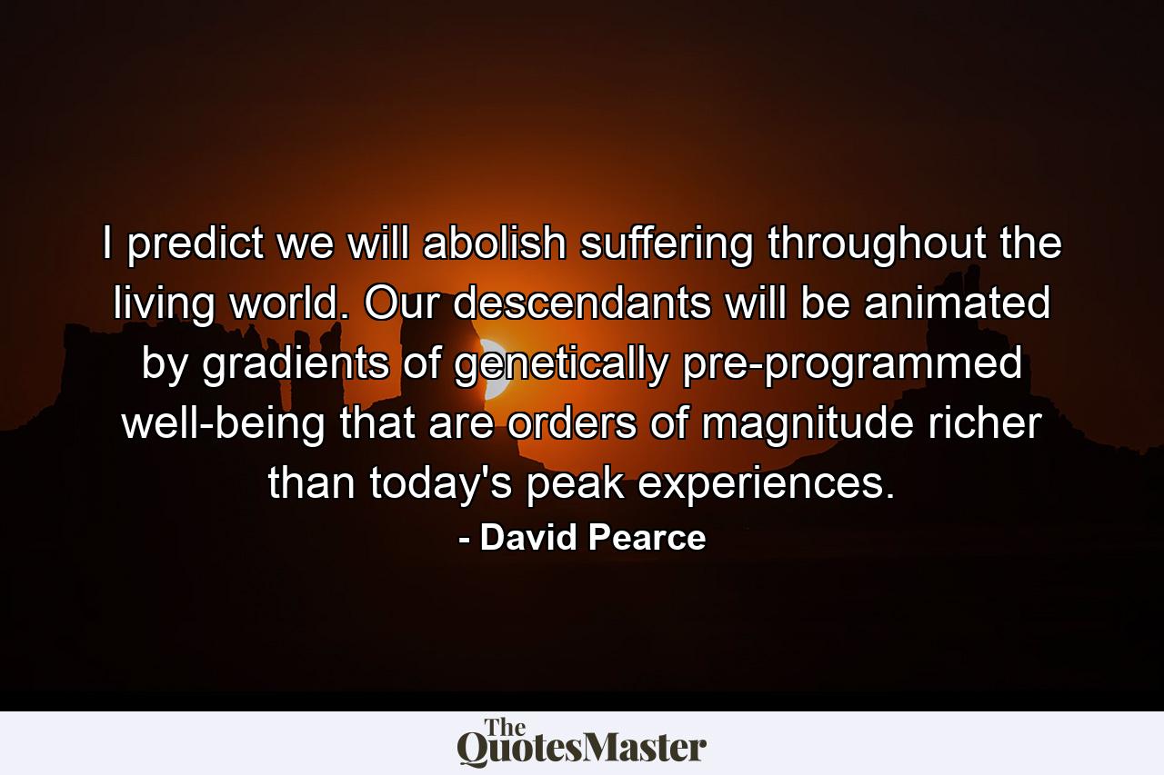 I predict we will abolish suffering throughout the living world. Our descendants will be animated by gradients of genetically pre-programmed well-being that are orders of magnitude richer than today's peak experiences. - Quote by David Pearce