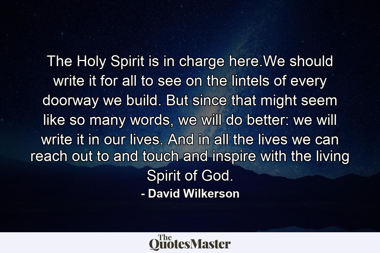 The Holy Spirit is in charge here.We should write it for all to see on the lintels of every doorway we build. But since that might seem like so many words, we will do better: we will write it in our lives. And in all the lives we can reach out to and touch and inspire with the living Spirit of God. - Quote by David Wilkerson