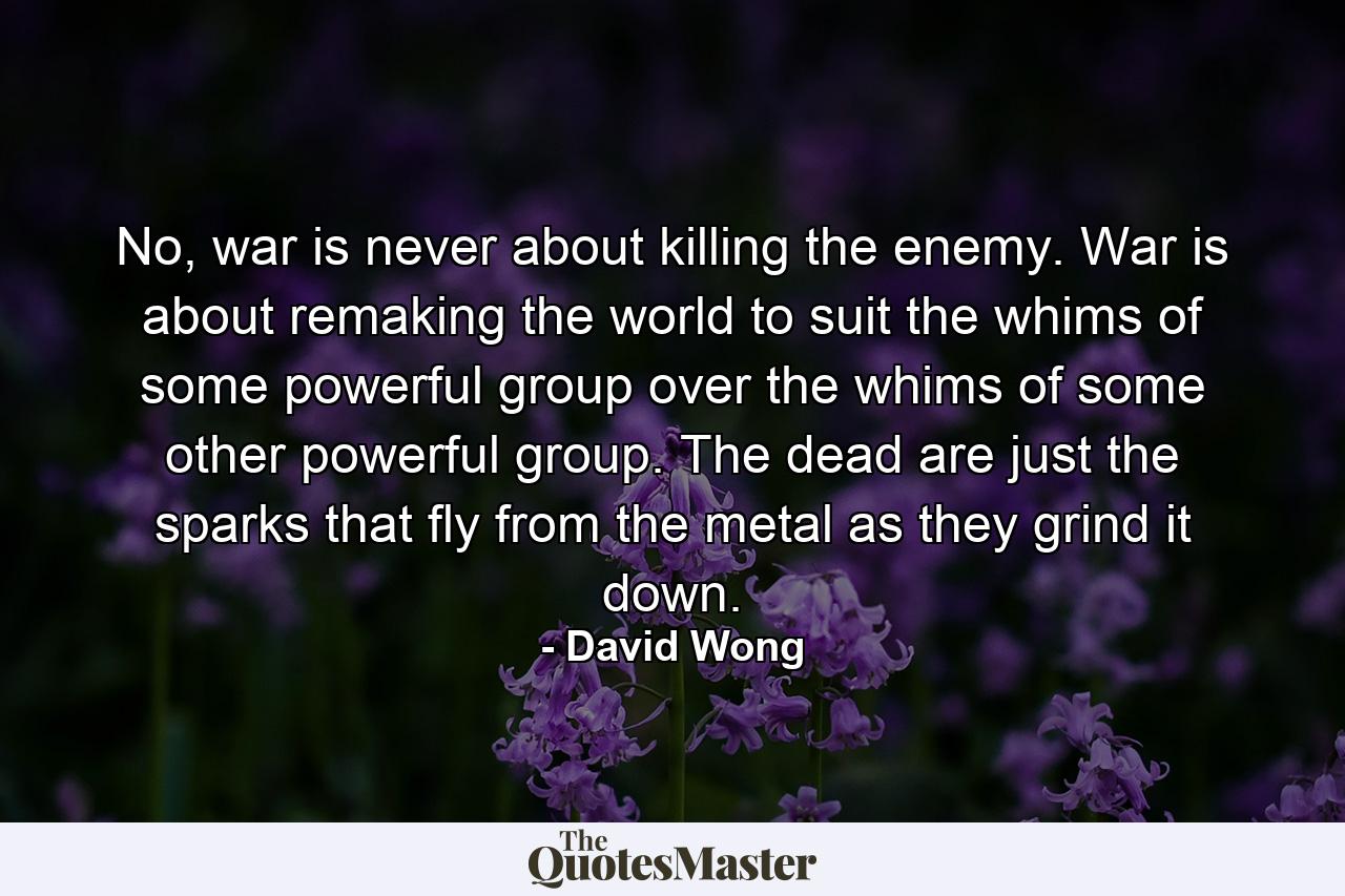 No, war is never about killing the enemy. War is about remaking the world to suit the whims of some powerful group over the whims of some other powerful group. The dead are just the sparks that fly from the metal as they grind it down. - Quote by David Wong