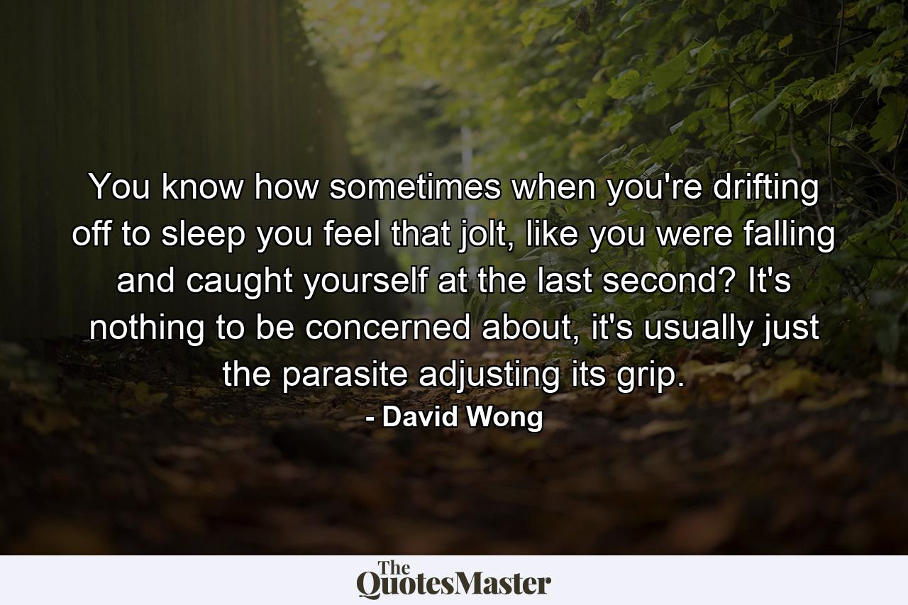 You know how sometimes when you're drifting off to sleep you feel that jolt, like you were falling and caught yourself at the last second? It's nothing to be concerned about, it's usually just the parasite adjusting its grip. - Quote by David Wong