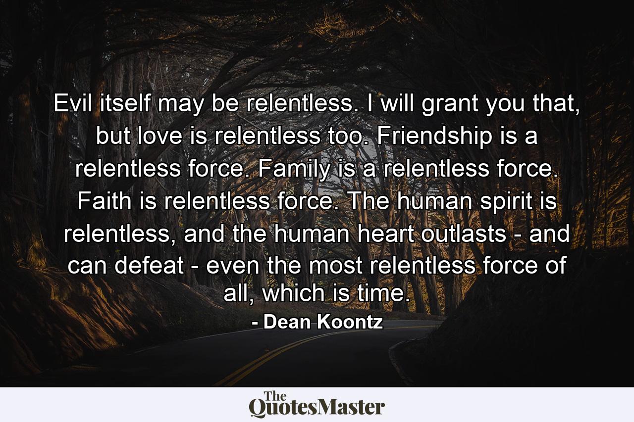 Evil itself may be relentless. I will grant you that, but love is relentless too. Friendship is a relentless force. Family is a relentless force. Faith is relentless force. The human spirit is relentless, and the human heart outlasts - and can defeat - even the most relentless force of all, which is time. - Quote by Dean Koontz