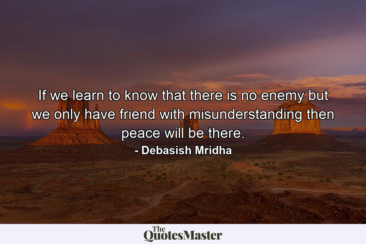 If we learn to know that there is no enemy but we only have friend with misunderstanding then peace will be there. - Quote by Debasish Mridha