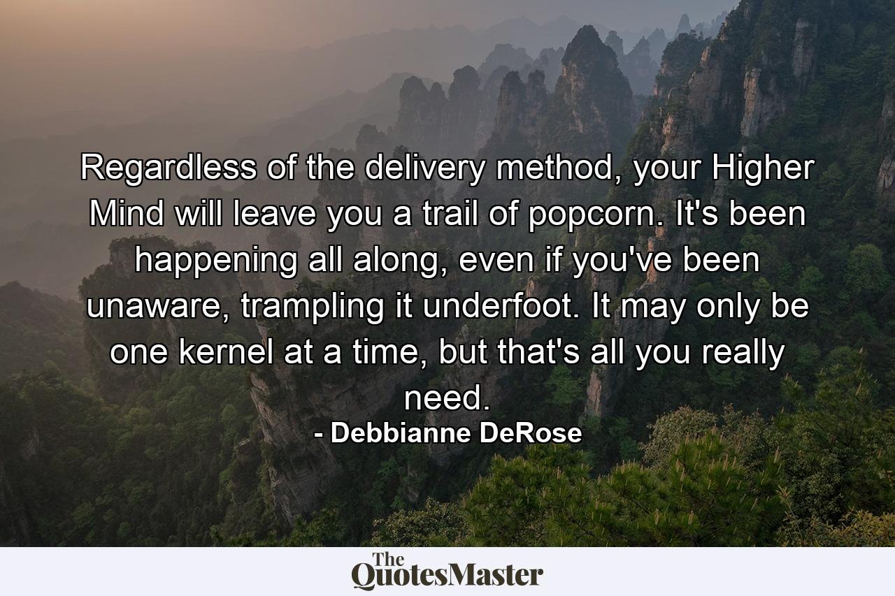 Regardless of the delivery method, your Higher Mind will leave you a trail of popcorn. It's been happening all along, even if you've been unaware, trampling it underfoot. It may only be one kernel at a time, but that's all you really need. - Quote by Debbianne DeRose