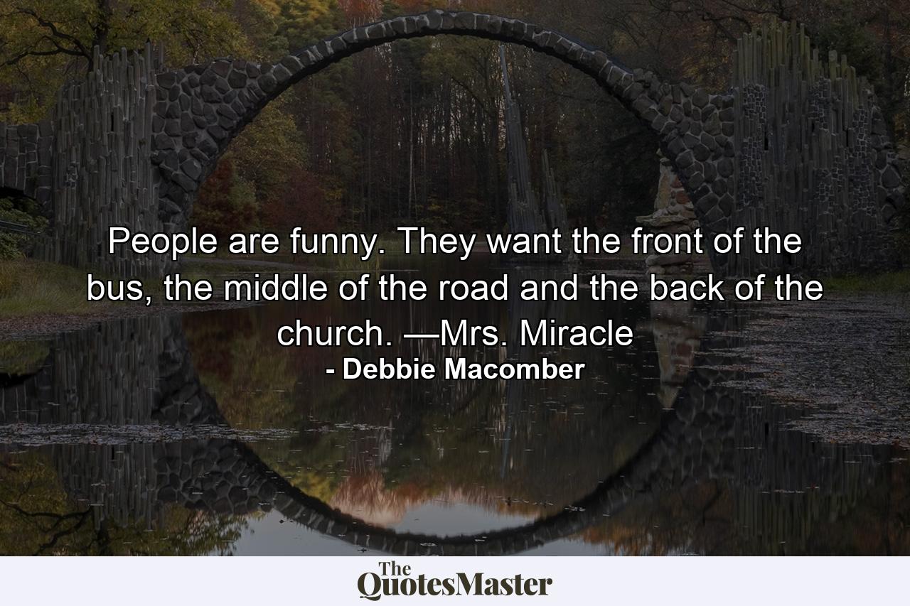 People are funny. They want the front of the bus, the middle of the road and the back of the church. —Mrs. Miracle - Quote by Debbie Macomber