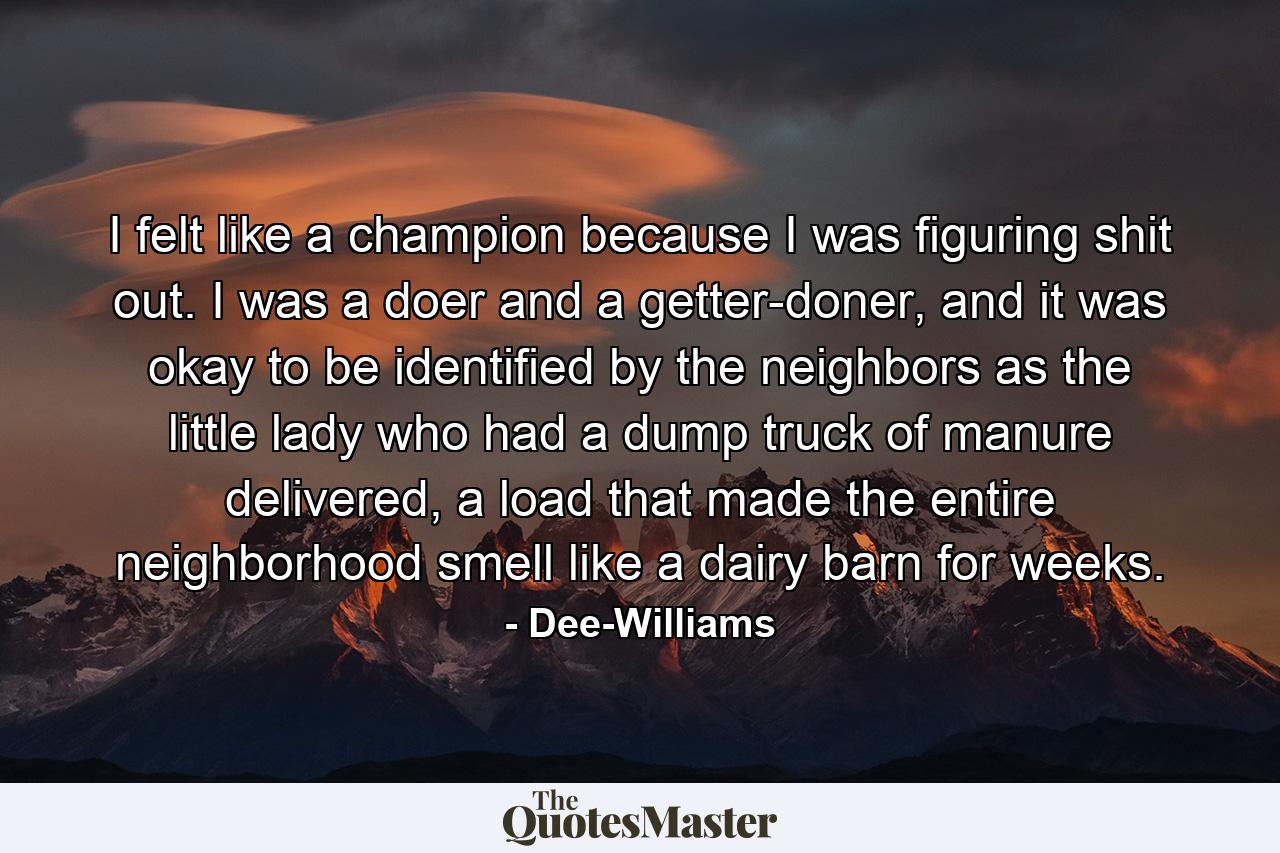 I felt like a champion because I was figuring shit out. I was a doer and a getter-doner, and it was okay to be identified by the neighbors as the little lady who had a dump truck of manure delivered, a load that made the entire neighborhood smell like a dairy barn for weeks. - Quote by Dee-Williams