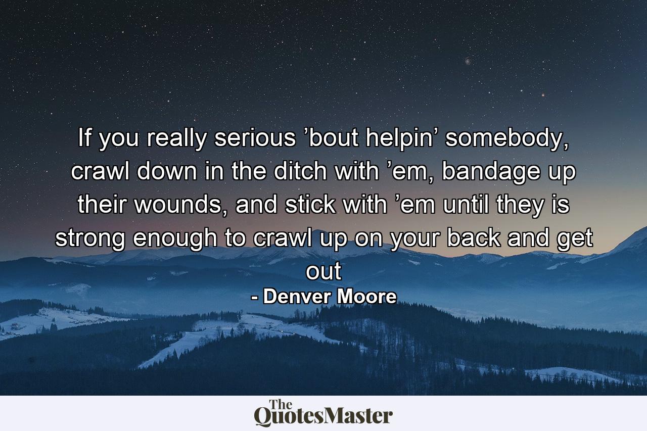 If you really serious ’bout helpin’ somebody, crawl down in the ditch with ’em, bandage up their wounds, and stick with ’em until they is strong enough to crawl up on your back and get out - Quote by Denver Moore