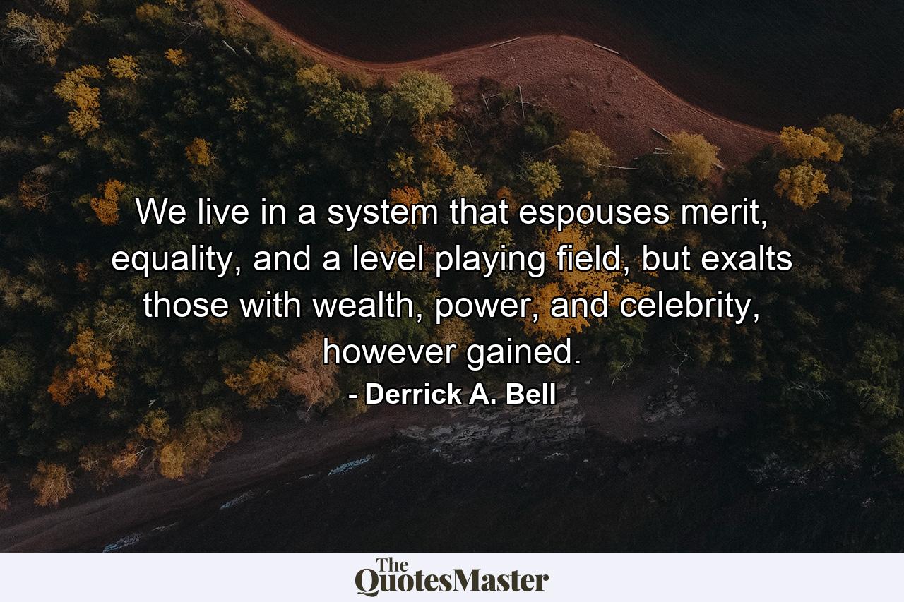 We live in a system that espouses merit, equality, and a level playing field, but exalts those with wealth, power, and celebrity, however gained. - Quote by Derrick A. Bell