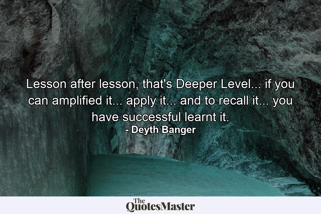 Lesson after lesson, that's Deeper Level... if you can amplified it... apply it... and to recall it... you have successful learnt it. - Quote by Deyth Banger