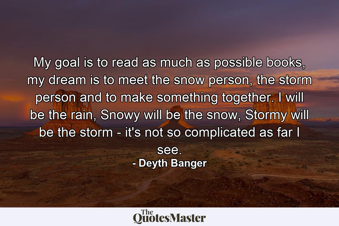 My goal is to read as much as possible books, my dream is to meet the snow person, the storm person and to make something together. I will be the rain, Snowy will be the snow, Stormy will be the storm - it's not so complicated as far I see. - Quote by Deyth Banger