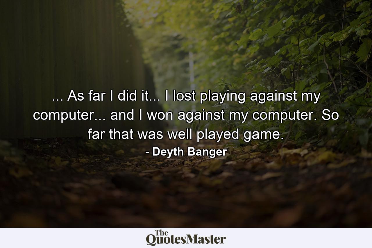 ... As far I did it... I lost playing against my computer... and I won against my computer. So far that was well played game. - Quote by Deyth Banger