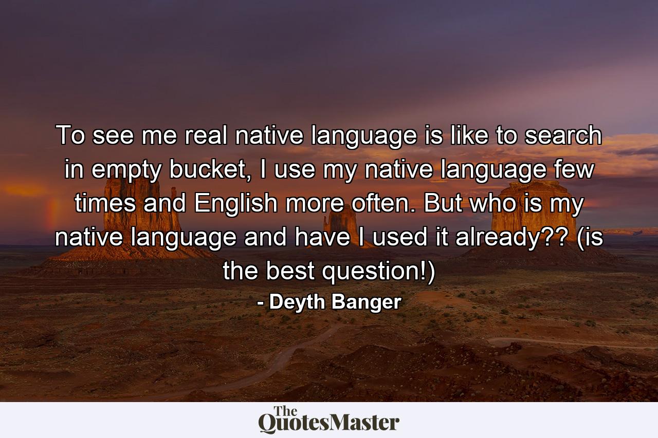 To see me real native language is like to search in empty bucket, I use my native language few times and English more often. But who is my native language and have I used it already?? (is the best question!) - Quote by Deyth Banger