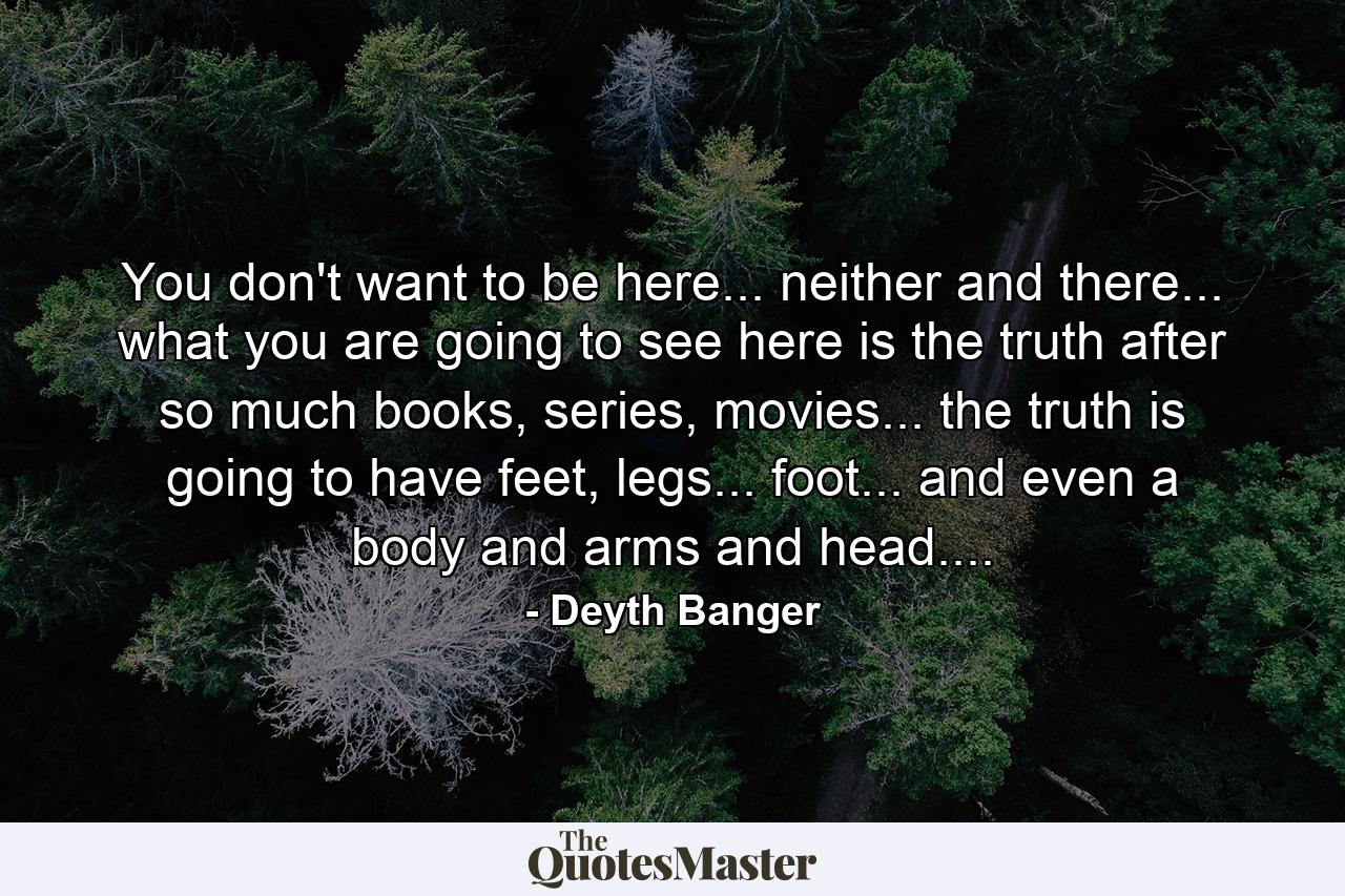 You don't want to be here... neither and there... what you are going to see here is the truth after so much books, series, movies... the truth is going to have feet, legs... foot... and even a body and arms and head.... - Quote by Deyth Banger