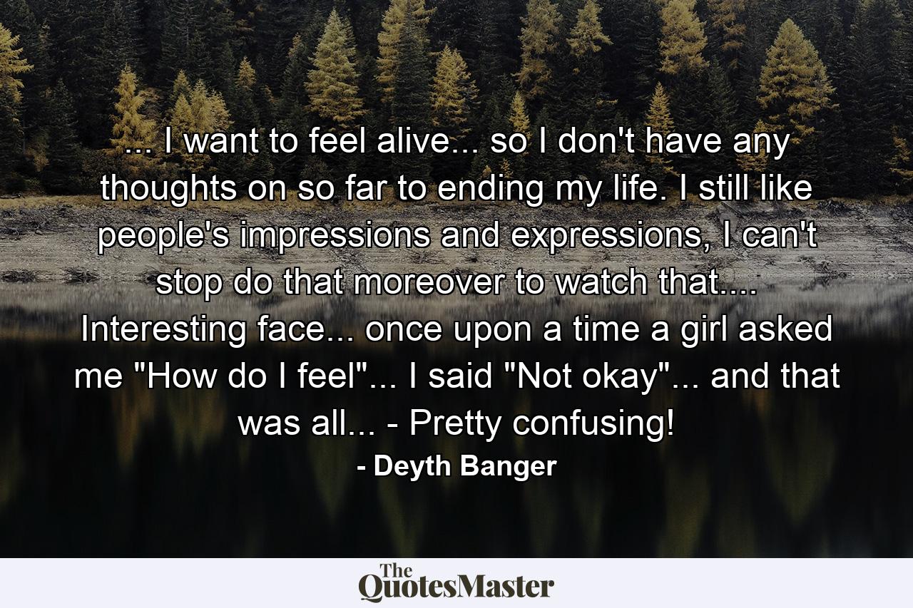 ... I want to feel alive... so I don't have any thoughts on so far to ending my life. I still like people's impressions and expressions, I can't stop do that moreover to watch that.... Interesting face... once upon a time a girl asked me 