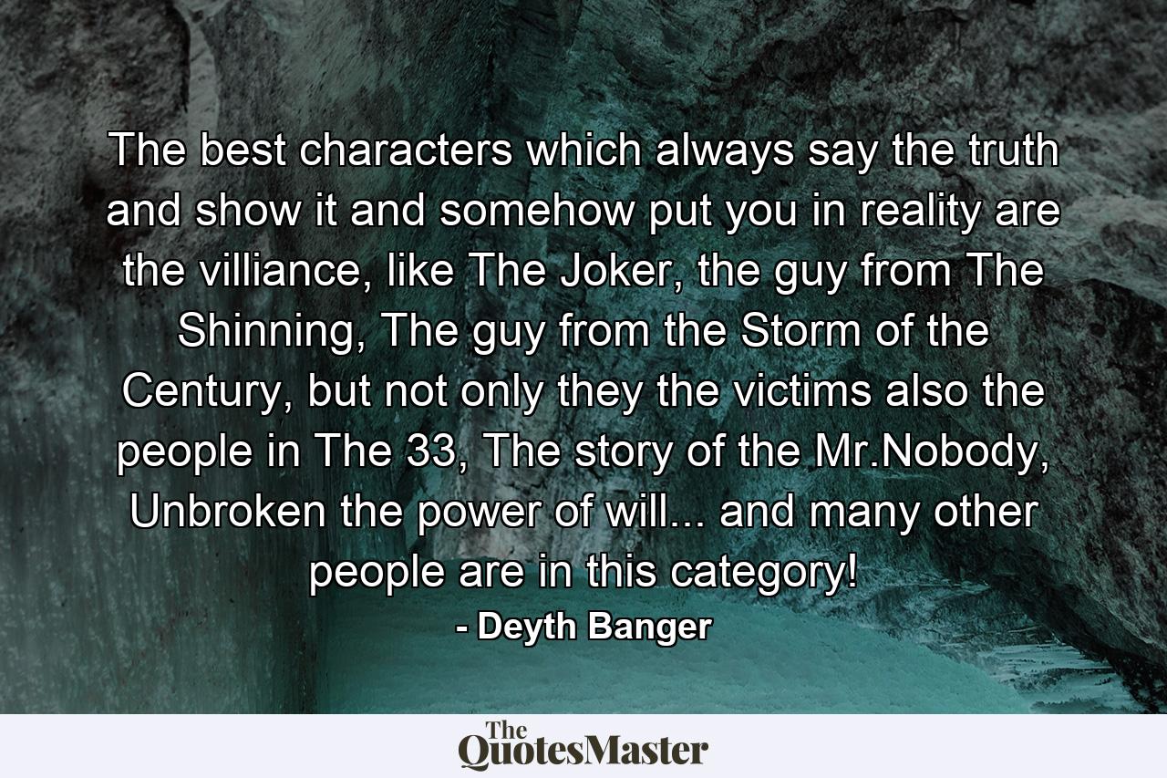 The best characters which always say the truth and show it and somehow put you in reality are the villiance, like The Joker, the guy from The Shinning, The guy from the Storm of the Century, but not only they the victims also the people in The 33, The story of the Mr.Nobody, Unbroken the power of will... and many other people are in this category! - Quote by Deyth Banger