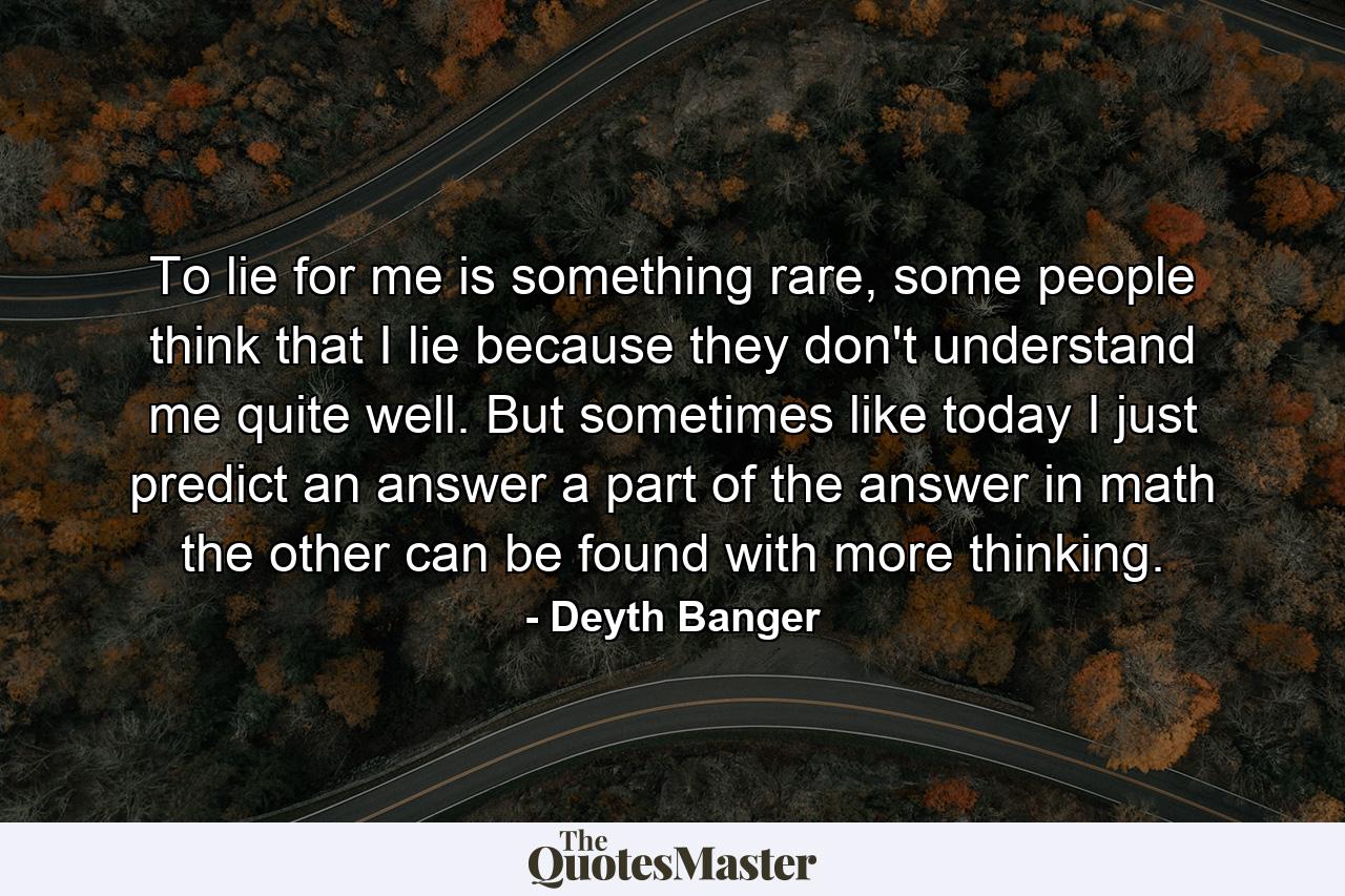 To lie for me is something rare, some people think that I lie because they don't understand me quite well. But sometimes like today I just predict an answer a part of the answer in math the other can be found with more thinking. - Quote by Deyth Banger