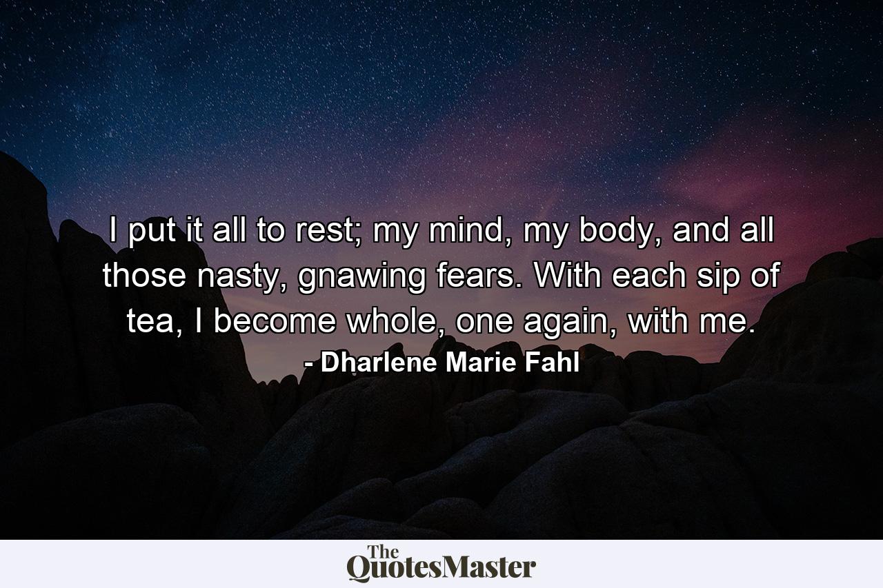 I put it all to rest; my mind, my body, and all those nasty, gnawing fears. With each sip of tea, I become whole, one again, with me. - Quote by Dharlene Marie Fahl