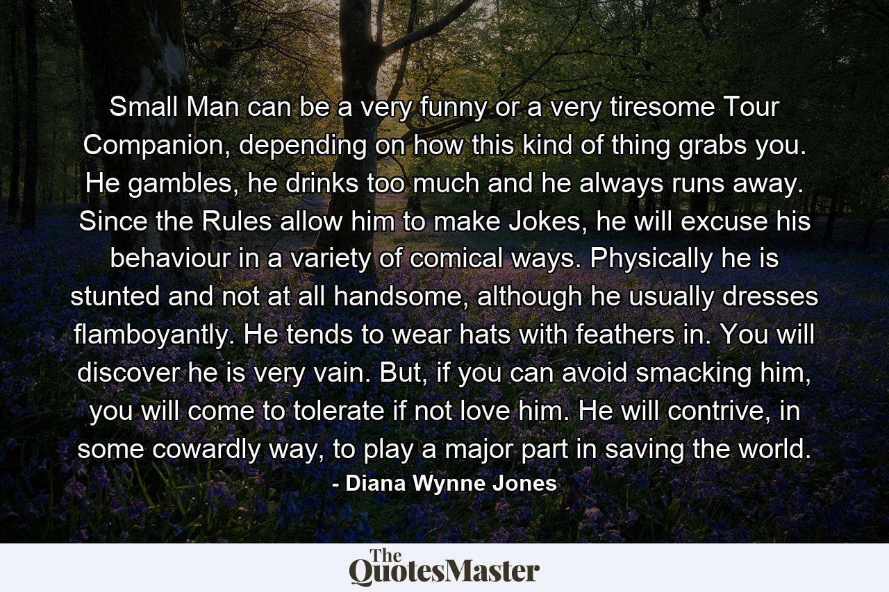 Small Man can be a very funny or a very tiresome Tour Companion, depending on how this kind of thing grabs you. He gambles, he drinks too much and he always runs away. Since the Rules allow him to make Jokes, he will excuse his behaviour in a variety of comical ways. Physically he is stunted and not at all handsome, although he usually dresses flamboyantly. He tends to wear hats with feathers in. You will discover he is very vain. But, if you can avoid smacking him, you will come to tolerate if not love him. He will contrive, in some cowardly way, to play a major part in saving the world. - Quote by Diana Wynne Jones