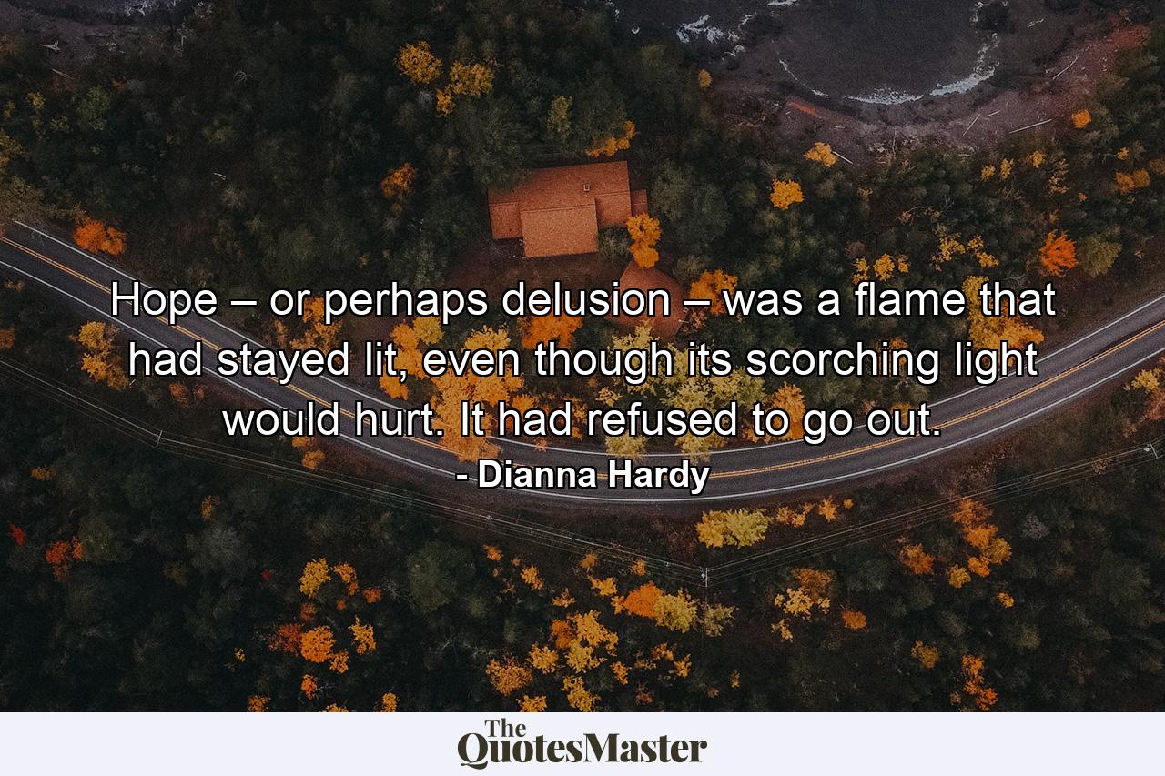 Hope – or perhaps delusion – was a flame that had stayed lit, even though its scorching light would hurt. It had refused to go out. - Quote by Dianna Hardy