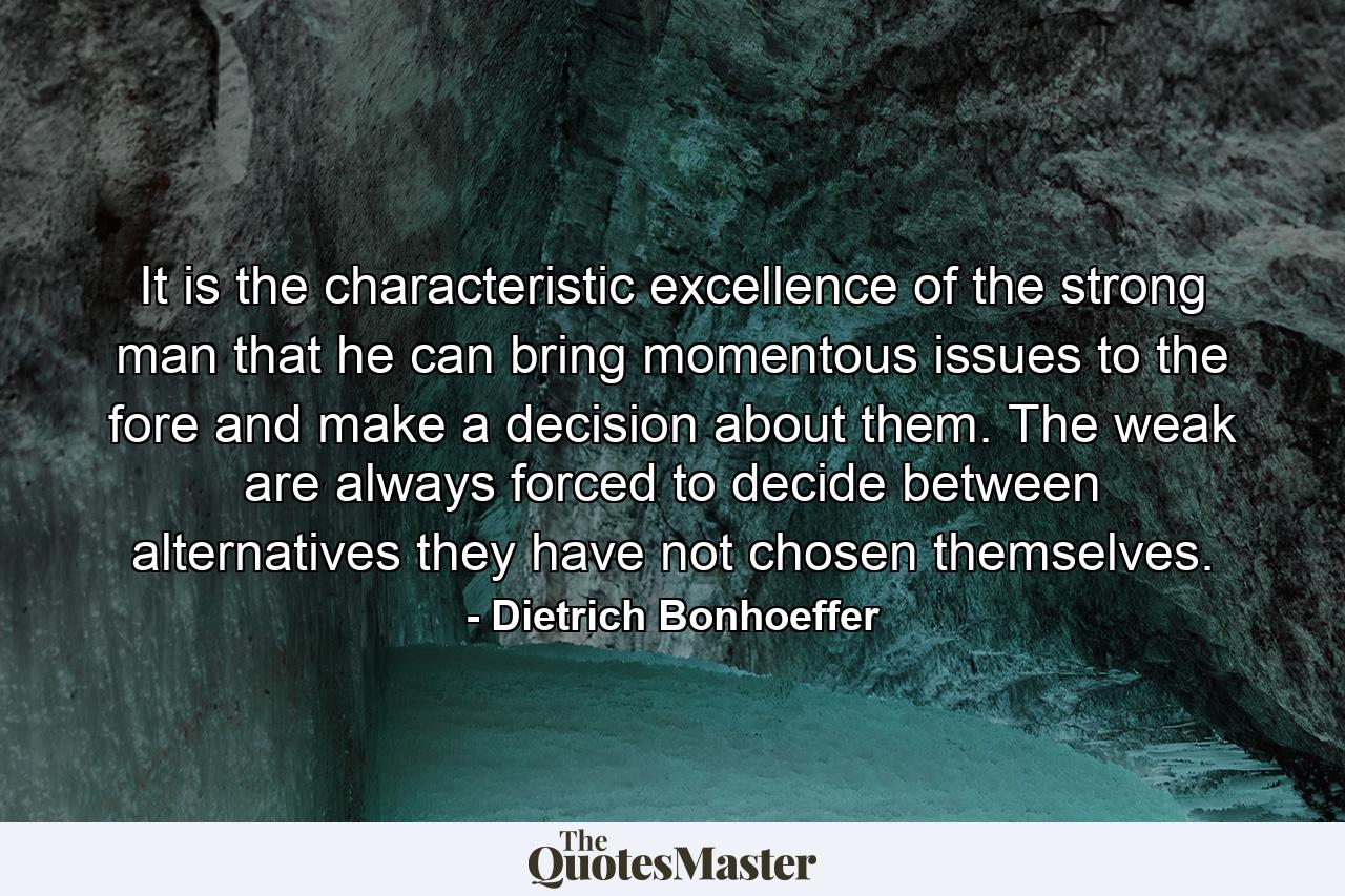 It is the characteristic excellence of the strong man that he can bring momentous issues to the fore and make a decision about them. The weak are always forced to decide between alternatives they have not chosen themselves. - Quote by Dietrich Bonhoeffer