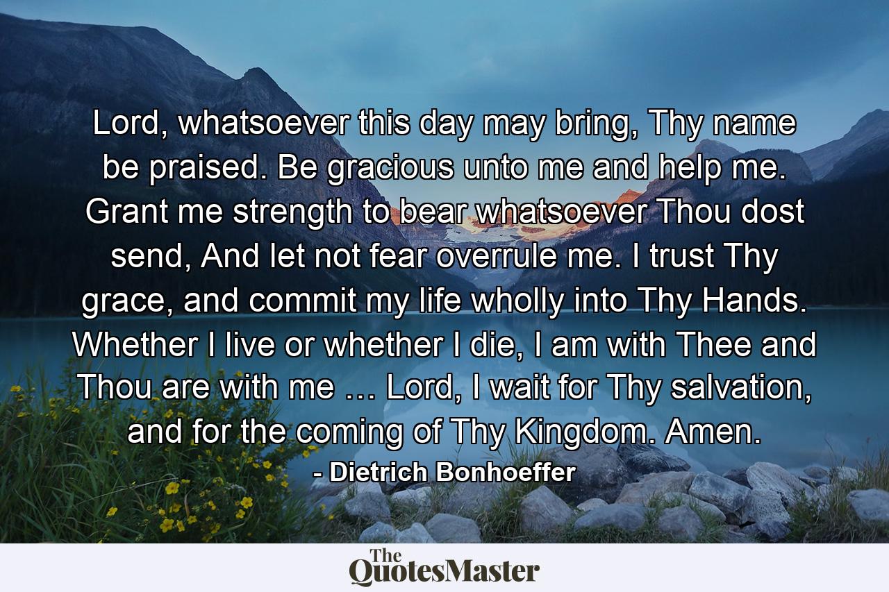 Lord, whatsoever this day may bring, Thy name be praised. Be gracious unto me and help me. Grant me strength to bear whatsoever Thou dost send, And let not fear overrule me. I trust Thy grace, and commit my life wholly into Thy Hands. Whether I live or whether I die, I am with Thee and Thou are with me … Lord, I wait for Thy salvation, and for the coming of Thy Kingdom. Amen. - Quote by Dietrich Bonhoeffer