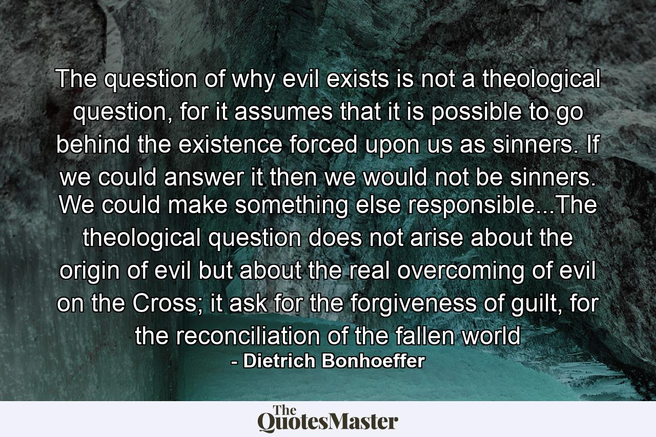 The question of why evil exists is not a theological question, for it assumes that it is possible to go behind the existence forced upon us as sinners. If we could answer it then we would not be sinners. We could make something else responsible...The theological question does not arise about the origin of evil but about the real overcoming of evil on the Cross; it ask for the forgiveness of guilt, for the reconciliation of the fallen world - Quote by Dietrich Bonhoeffer