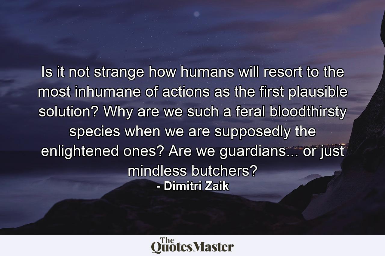 Is it not strange how humans will resort to the most inhumane of actions as the first plausible solution? Why are we such a feral bloodthirsty species when we are supposedly the enlightened ones? Are we guardians... or just mindless butchers? - Quote by Dimitri Zaik