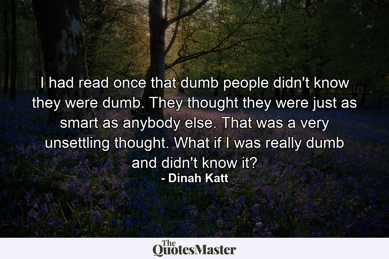 I had read once that dumb people didn't know they were dumb. They thought they were just as smart as anybody else. That was a very unsettling thought. What if I was really dumb and didn't know it? - Quote by Dinah Katt